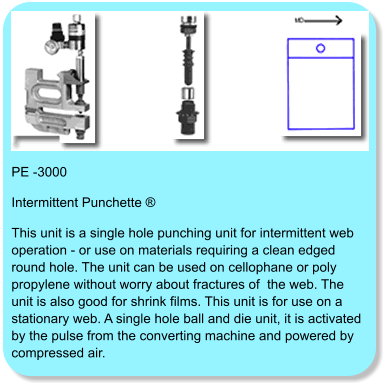 PE -3000 Intermittent Punchette ® This unit is a single hole punching unit for intermittent web operation - or use on materials requiring a clean edged round hole. The unit can be used on cellophane or poly propylene without worry about fractures of  the web. The unit is also good for shrink films. This unit is for use on a stationary web. A single hole ball and die unit, it is activated by the pulse from the converting machine and powered by compressed air.