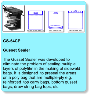 GS-54CP  Gusset Sealer The Gusset Sealer was developed to eliminate the problem of sealing multiple layers of polyfilm in the making of sideweld bags. It is designed  to preseal the areas on a poly bag that are multiple-ply e.g. reinforced  top carry bags, bottom gusset bags, draw string bag tops, etc