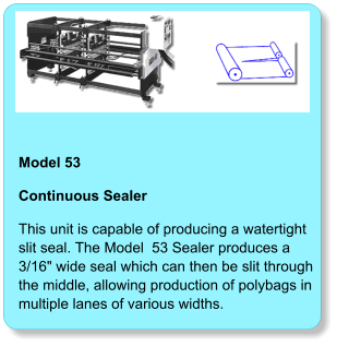 Model 53  Continuous Sealer This unit is capable of producing a watertight slit seal. The Model  53 Sealer produces a 3/16" wide seal which can then be slit throughthe middle, allowing production of polybags in multiple lanes of various widths.
